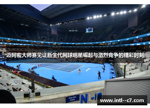 迈阿密大师赛见证新生代网球明星崛起与激烈竞争的精彩时刻