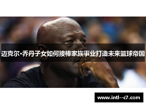 迈克尔·乔丹子女如何接棒家族事业打造未来篮球帝国