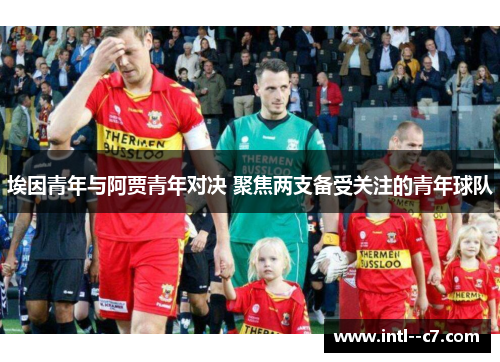埃因青年与阿贾青年对决 聚焦两支备受关注的青年球队