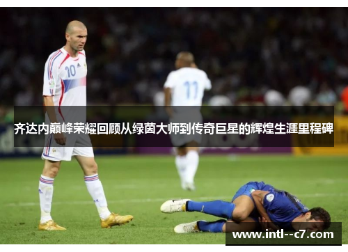 齐达内巅峰荣耀回顾从绿茵大师到传奇巨星的辉煌生涯里程碑