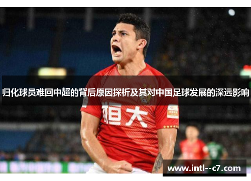 归化球员难回中超的背后原因探析及其对中国足球发展的深远影响 归化球员难回中超的背后原因探析及其对中国足球发展的深远影响