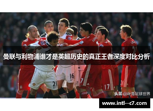 曼联与利物浦谁才是英超历史的真正王者深度对比分析