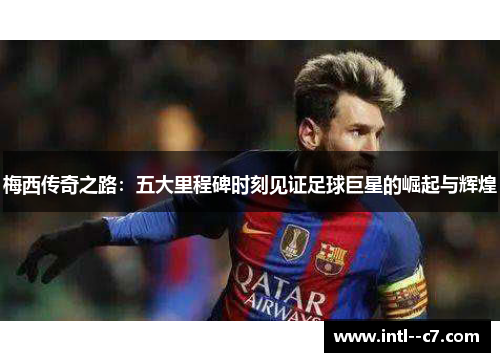 梅西传奇之路：五大里程碑时刻见证足球巨星的崛起与辉煌