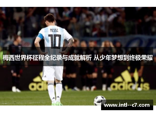 梅西世界杯征程全纪录与成就解析 从少年梦想到终极荣耀