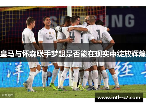 皇马与怀森联手梦想是否能在现实中绽放辉煌