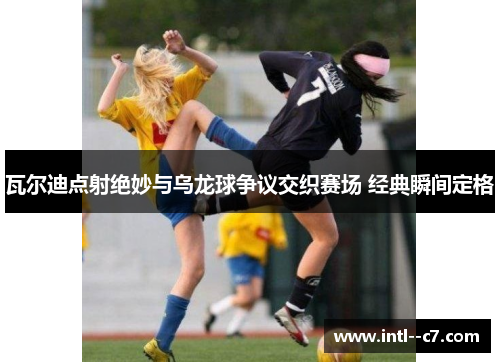 瓦尔迪点射绝妙与乌龙球争议交织赛场 经典瞬间定格 瓦尔迪点射绝妙与乌龙球争议交织赛场 经典瞬间定格