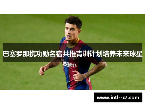 巴塞罗那携功勋名宿共推青训计划培养未来球星 巴塞罗那携功勋名宿共推青训计划培养未来球星