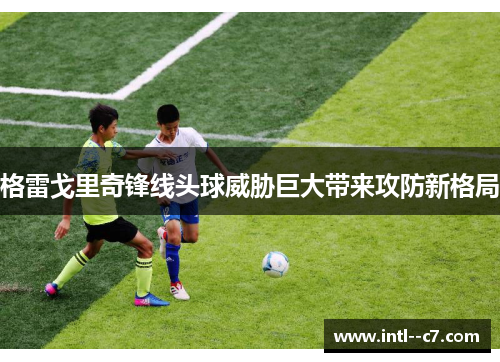 格雷戈里奇锋线头球威胁巨大带来攻防新格局