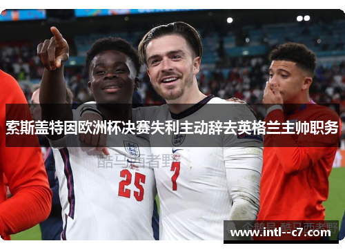 索斯盖特因欧洲杯决赛失利主动辞去英格兰主帅职务 索斯盖特因欧洲杯决赛失利主动辞去英格兰主帅职务