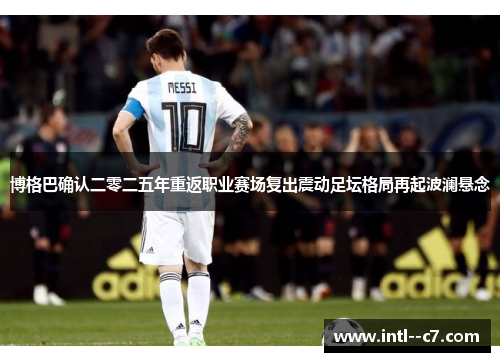 博格巴确认二零二五年重返职业赛场复出震动足坛格局再起波澜悬念