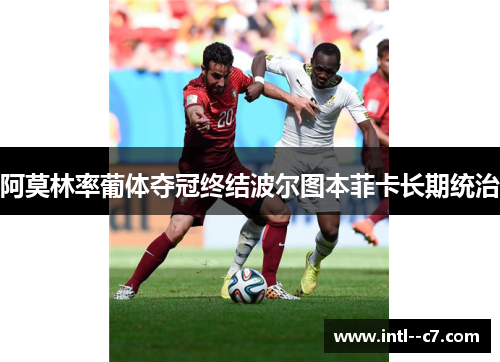 阿莫林率葡体夺冠终结波尔图本菲卡长期统治 阿莫林率葡体夺冠终结波尔图本菲卡长期统治